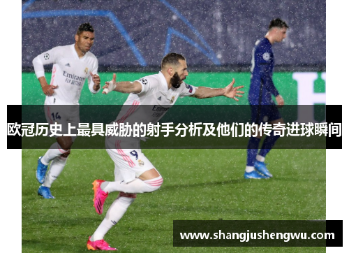 欧冠历史上最具威胁的射手分析及他们的传奇进球瞬间