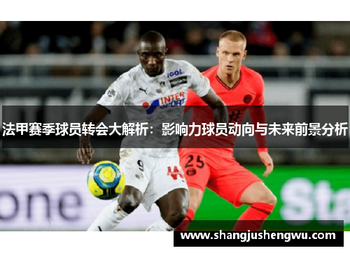 法甲赛季球员转会大解析：影响力球员动向与未来前景分析
